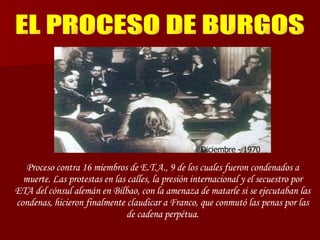 EL PROCESO DE BURGOS Diciembre - 1970 Proceso contra 16 miembros de E.T.A., 9 de los cuales fueron condenados a muerte. Las protestas en las calles, la presión internacional y el secuestro por ETA del cónsul alemán en Bilbao, con la amenaza de matarle si se ejecutaban las condenas, hicieron finalmente claudicar a Franco, que conmutó las penas por las de cadena perpétua. 