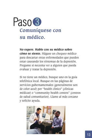 Paso 3
Comuníquese con
su médico.
No espere. Hable con su médico sobre
cómo se siente. Hágase un chequeo médico
para descartar otras enfermedades que pueden
estar causando los síntomas de la depresión.
Pregunte si necesita ver a alguien que pueda
evaluar y tratar la depresión.
Si no tiene un médico, busque uno en la guía
telefónica local. Busque en las páginas de
servicios gubernamentales (generalmente son
de color azul) por “health clinics” (clínicas
médicas) o “community health centers” (centros
de salud comunitarios). Llame al más cercano
y solicite ayuda.

13

 