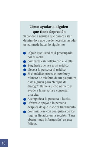 Cómo ayudar a alguien
que tiene depresión
Si conoce a alguien que parece estar
deprimido y que puede necesitar ayuda,
usted puede hacer lo siguiente:
Dígale que usted está preocupado
por él o ella.
Comparta este folleto con él o ella.
Sugiérale que vea a un médico.
Lleve a la persona al médico.
Si el médico provee el nombre y
número de teléfono de un psiquiatra
o de alguien para “terapia de
diálogo”, llame a dicho número y
ayude a la persona a concertar
una cita.
Acompañe a la persona a la cita.
Ofrézcale apoyo a la persona
después de que inicie el tratamiento.
Comuníquese con cualquiera de los
lugares listados en la sección “Para
obtener más información” en este
folleto.

16

 