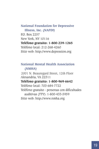 National Foundation for Depressive
Illness, Inc. (NAFDI)
P Box 2257
.O.
New York, NY 10116
Teléfono gratuito: 1-800-239-1265
Teléfono local: 212-268-4260
Sitio web: http://www.depression.org

National Mental Health Association
(NMHA)
2001 N. Beauregard Street, 12th Floor
Alexandria, VA 22311
Teléfono gratuito: 1-800-969-6642
Teléfono local: 703-684-7722
Teléfono gratuito - personas con dificultades
auditivas (TTY): 1-800-433-5959
Sitio web: http://www.nmha.org

19

 