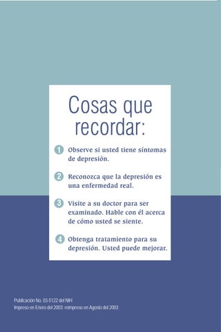 Cosas que
recordar:
1 Observe si usted tiene síntomas
de depresión.

2 Reconozca que la depresión es
una enfermedad real.

3 Visite a su doctor para ser
examinado. Hable con él acerca
de cómo usted se siente.

4 Obtenga tratamiento para su
depresión. Usted puede mejorar.

Publicación No. 03-5122 del NIH
Impreso en Enero del 2003; reimpreso en Agosto del 2003

 