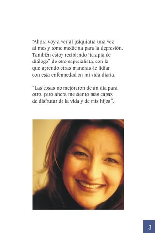 “Ahora voy a ver al psiquiatra una vez
al mes y tomo medicina para la depresión.
También estoy recibiendo “ˇterapia de
diálogo” de otro especialista, con la
que aprendo otras maneras de lidiar
con esta enfermedad en mi vida diaria.
“Las cosas no mejoraron de un día para
otro, pero ahora me siento más capaz
de disfrutar de la vida y de mis hijos ”.

3

 