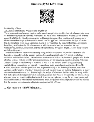 Irrationality Of Love Essay
Irrationality of Love
An Analysis of Pride and Prejudice and Bright Star
The relentless rivalry between passion and reason is a captivating conflict that often becomes the crux
of innumerable pieces of literature. Admirably, the novel Pride and Prejudice by Jane Austen and the
poem Bright Star by John Keats are renowned because the quarrelling emotions and judgements in
characters evokes empathy in the reader as this conflict typifies a timeless theme. In light of the fact
that the novel and poem share a common theme, it is evident that the story told in the poem mirrors
how Darcy s affections for Elizabeth compete with the standards of his immediate society.
Undoubtedly, the lines, the diction, and the different literary devices of Bright ... Show more content
on Helpwriting.net ...
The narrator enforces a reproachful tone by using a simile to compare his possible life to that of a
hermit s as he deplores, Like nature s patient, sleepless Eremite (Keats 4). A hermit symbolizes
seclusion and boredom in one s life as human hermits are in radical circumstances, people who live in
absolute solitude with no need for communication and are no longer dependant on anyone. Although
Anne de Bourgh －whom Darcy is expected to wed－ is not a literal hermit living completely
secluded from companions, her painfully reserved and quiet nature boasts similarities. Even Mr.
Collins, who crows over his particular fond acquaintanceship to the de Bourgh women, describes
Anne as a unfortunately of a sickly constitution which has prevented her making that progress in many
accomplishments (Austen 124). Interestingly, the weight of a hermit s shell secludes the being inside,
but it also protects the organism which ironically parallels how Anne is protected by her illness. These
diseases strain her health making her isolated; however, they give an excuse for her timid nature and
unaccomplished life which render her mundane. Thus, the poem s criticizing tone towards the isolated
life the narrator hopes to evade reflects the unattractive life of Anne
... Get more on HelpWriting.net ...
 
