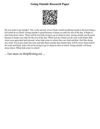 Going Outside Research Paper
Do you want to go outside?. Yea, is the amswer al ost ll kids would say.Being ouside is the best thing a
kid could do at school. Going outside is good because it keeps us calm for rest of the day. It helps to
also keep down stress. There will be less kids trying to go to sleep in class. Going outside can be good
because it keeps you calm for the rest of the day. When you are rested you do your work better than
when your agravated and stressed. when kids come to school they are tired and don t feel like doing
any work. If you give kids free time and take them outside then maybe they will be more motavited to
do work and listen. kids will not be trying to go to sleep in class as much. Going outside will keep
stress down. When kids come to school
... Get more on HelpWriting.net ...
 