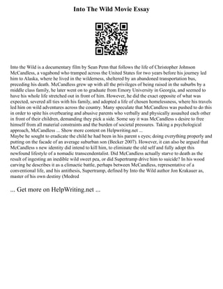 Into The Wild Movie Essay
Into the Wild is a documentary film by Sean Penn that follows the life of Christopher Johnson
McCandless, a vagabond who tramped across the United States for two years before his journey led
him to Alaska, where he lived in the wilderness, sheltered by an abandoned transportation bus,
preceding his death. McCandless grew up with all the privileges of being raised in the suburbs by a
middle class family, he later went on to graduate from Emory University in Georgia, and seemed to
have his whole life stretched out in front of him. However, he did the exact opposite of what was
expected, severed all ties with his family, and adopted a life of chosen homelessness, where his travels
led him on wild adventures across the country. Many speculate that McCandless was pushed to do this
in order to spite his overbearing and abusive parents who verbally and physically assaulted each other
in front of their children, demanding they pick a side. Some say it was McCandless s desire to free
himself from all material constraints and the burden of societal pressures. Taking a psychological
approach, McCandless ... Show more content on Helpwriting.net ...
Maybe he sought to eradicate the child he had been in his parent s eyes; doing everything properly and
putting on the facade of an average suburban son (Becker 2007). However, it can also be argued that
McCandless s new identity did intend to kill him, to eliminate the old self and fully adopt this
newfound lifestyle of a nomadic transcendentalist. Did McCandless actually starve to death as the
result of ingesting an inedible wild sweet pea, or did Supertramp drive him to suicide? In his wood
carving he describes it as a climactic battle, perhaps between McCandless, representative of a
conventional life, and his antithesis, Supertramp, defined by Into the Wild author Jon Krakauer as,
master of his own destiny (Medred
... Get more on HelpWriting.net ...
 