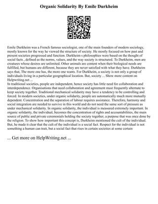 Organic Solidarity By Emile Durkheim
Emile Durkheim was a French famous sociologist, one of the main founders of modern sociology,
mostly known for the way he viewed the structure of society. He mostly focused on how past and
present societies progressed and function. Durkheim s philosophies were based on the thought of
social facts , defined as the norms, values, and the way society is structured. To Durkheim, men are
creatures whose desires are unlimited. Other animals are content when their biological needs are
fulfilled, but humans are different, because they are never satisfied with what they have. Durkheim
says that, The more one has, the more one wants. For Durkheim, a society is not only a group of
individuals living in a particular geographical location. But, society ... Show more content on
Helpwriting.net ...
In traditional societies, people are independent, hence society has little need for collaboration and
interdependence. Organisations that need collaboration and agreement must frequently alternate to
keep society together. Traditional mechanical solidarity may have a tendency to be controlling and
forced. In modern societies, under organic solidarity, people are automatically much more mutually
dependent. Concentration and the separation of labour requires assistance. Therefore, harmony and
social integration are needed to survive in this world and do not need the same sort of pressure as
under mechanical solidarity. In organic solidarity, the individual is measured extremely important. In
organic solidarity, the individual, becomes the concentration of rights and accountabilities, the main
source of public and private ceremonials holding the society together, a purpose that was once done by
the religion. To show how important this concept is, Durkheim mentioned the cult of the individual.
But, he made it clear that the cult of the individual is a social fact. Respect for the individual is not
something a human can trait, but a social fact that rises in certain societies at some certain
... Get more on HelpWriting.net ...
 