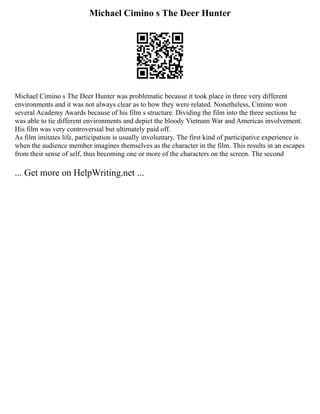 Michael Cimino s The Deer Hunter
Michael Cimino s The Deer Hunter was problematic because it took place in three very different
environments and it was not always clear as to how they were related. Nonetheless, Cimino won
several Academy Awards because of his film s structure. Dividing the film into the three sections he
was able to tie different environments and depict the bloody Vietnam War and Americas involvement.
His film was very controversial but ultimately paid off.
As film imitates life, participation is usually involuntary. The first kind of participative experience is
when the audience member imagines themselves as the character in the film. This results in an escapes
from their sense of self, thus becoming one or more of the characters on the screen. The second
... Get more on HelpWriting.net ...
 
