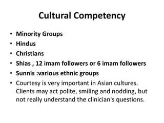 Cultural Competency
• Minority Groups
• Hindus
• Christians
• Shias , 12 imam followers or 6 imam followers
• Sunnis :various ethnic groups
• Courtesy is very important in Asian cultures.
Clients may act polite, smiling and nodding, but
not really understand the clinician's questions.
 