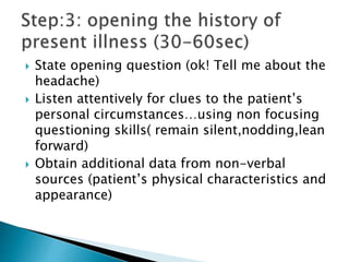  State opening question (ok! Tell me about the
headache)
 Listen attentively for clues to the patient’s
personal circumstances…using non focusing
questioning skills( remain silent,nodding,lean
forward)
 Obtain additional data from non-verbal
sources (patient’s physical characteristics and
appearance)
 