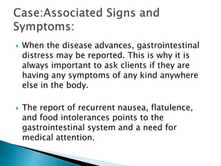  When the disease advances, gastrointestinal
distress may be reported. This is why it is
always important to ask clients if they are
having any symptoms of any kind anywhere
else in the body.
 The report of recurrent nausea, flatulence,
and food intolerances points to the
gastrointestinal system and a need for
medical attention.
 