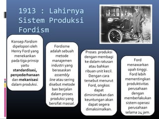 1913 : Lahirnya
    Sistem Produksi
    Fordism
Konsep Fordism
 dipelopori oleh        Fordisme
Henry Ford yang      adalah sebuah      Proses produksi
  menekankan             metode        dengan membagi
pada tiga prinsip      manajemen       ke dalam ratusan           Ford
      yaitu           industri yang        atau bahkan        menawarkan
 standardisasi,        berasaskan       ribuan unit kecil.    upah tinggi.
penyederhanaan          assembly          Dengan cara           Ford lebih
 dan mekanisasi     line atau sering   tersebut menurut      mementingkan
dalam produksi.     disebut metode        Ford, ongkos        produktivitas
                       ban berjalan           dapat            perusahaan
                      dalam proses     diminimalkan dan          dengan
                     produksi yang     keuntungan akan       memberlakukan
                    bersifat massal.      dapat segera       sistem operasi
                                        dimaksimalkan.         perusahaan
                                                             selama 24 jam.
 