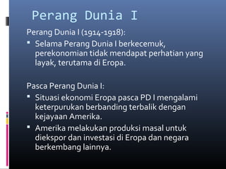 Perang Dunia I
Perang Dunia I (1914-1918):
 Selama Perang Dunia I berkecemuk,
  perekonomian tidak mendapat perhatian yang
  layak, terutama di Eropa.

Pasca Perang Dunia I:
 Situasi ekonomi Eropa pasca PD I mengalami
  keterpurukan berbanding terbalik dengan
  kejayaan Amerika.
 Amerika melakukan produksi masal untuk
  diekspor dan investasi di Eropa dan negara
  berkembang lainnya.
 