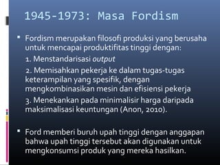 1945-1973: Masa Fordism
 Fordism merupakan filosofi produksi yang berusaha
  untuk mencapai produktifitas tinggi dengan:
  1. Menstandarisasi output
  2. Memisahkan pekerja ke dalam tugas-tugas
  keterampilan yang spesifik, dengan
  mengkombinasikan mesin dan efisiensi pekerja
  3. Menekankan pada minimalisir harga daripada
  maksimalisasi keuntungan (Anon, 2010).

 Ford memberi buruh upah tinggi dengan anggapan
  bahwa upah tinggi tersebut akan digunakan untuk
  mengkonsumsi produk yang mereka hasilkan.
 