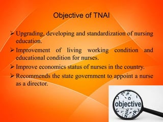 Objective of TNAI
 Upgrading, developing and standardization of nursing
education.
 Improvement of living working condition and
educational condition for nurses.
 Improve economics status of nurses in the country.
 Recommends the state government to appoint a nurse
as a director.
 