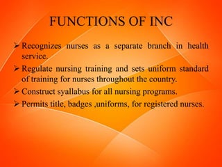 FUNCTIONS OF INC
 Recognizes nurses as a separate branch in health
service.
 Regulate nursing training and sets uniform standard
of training for nurses throughout the country.
 Construct syallabus for all nursing programs.
 Permits title, badges ,uniforms, for registered nurses.
 