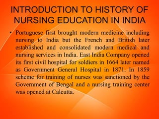 INTRODUCTION TO HISTORY OF
NURSING EDUCATION IN INDIA
• Portuguese first brought modern medicine including
nursing to India but the French and British later
established and consolidated modern medical and
nursing services in India. East India Company opened
its first civil hospital for soldiers in 1664 later named
as Government General Hospital in 1871. In 1859
scheme for training of nurses was sanctioned by the
Government of Bengal and a nursing training center
was opened at Calcutta.
 