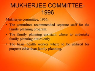 MUKHERJEE COMMITTEE-
1996
Mukherjee committee, 1966.
• The committee recommended separate staff for the
family planning program.
• The family planning assistant where to undertake
family planning duties only.
• The basic health worker where to be utilized for
purpose other than family planning.
 