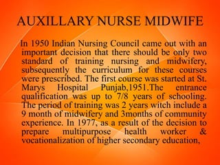 AUXILLARY NURSE MIDWIFE
In 1950 Indian Nursing Council came out with an
important decision that there should be only two
standard of training nursing and midwifery,
subsequently the curriculum for these courses
were prescribed. The first course was started at St.
Marys Hospital Punjab,1951.The entrance
qualification was up to 7/8 years of schooling.
The period of training was 2 years witch include a
9 month of midwifery and 3months of community
experience. In 1977, as a result of the decision to
prepare multipurpose health worker &
vocationalization of higher secondary education,
 