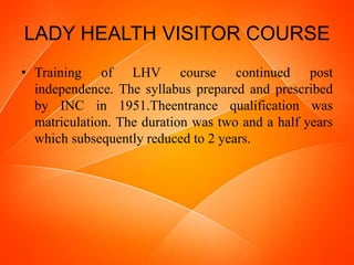 LADY HEALTH VISITOR COURSE
• Training of LHV course continued post
independence. The syllabus prepared and prescribed
by INC in 1951.Theentrance qualification was
matriculation. The duration was two and a half years
which subsequently reduced to 2 years.
 