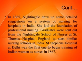 Cont…
• In 1865, Nightingale drew up some detailed
suggestions on a system of nursing for
hospitals in India. She laid the foundation of
professional nursing. Graduates were sent out
from the Nightingale School of Nurses at St.
Thomas Hospital, England to start similar
nursing schools in India. St Stephens Hospital
at Delhi was the first one to begin training of
Indian women as nurses in 1867.
 