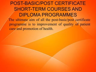 POST-BASIC/POST CERTIFICATE
SHORT-TERM COURSES AND
DIPLOMA PROGRAMMES
The ultimate aim of all the post-basic/post certificate
programme is to improvement of quality of patient
care and promotion of health.
 