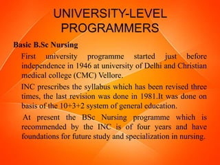 UNIVERSITY-LEVEL
PROGRAMMERS
Basic B.Sc Nursing
First university programme started just before
independence in 1946 at university of Delhi and Christian
medical college (CMC) Vellore.
INC prescribes the syllabus which has been revised three
times, the last revision was done in 1981.It was done on
basis of the 10+3+2 system of general education.
At present the BSc Nursing programme which is
recommended by the INC is of four years and have
foundations for future study and specialization in nursing.
 