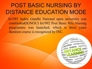 POST BASIC NURSING BY
DISTANCE EDUCATION MODE
In1985 Indira Gandhi National open university was
established(IGNOU) In1992 Post Basic BSc Nursing
programme was launched, which is three years
duration course is recognized by INC.
 