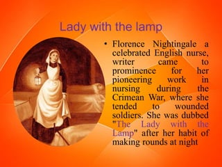 Lady with the lamp
• Florence Nightingale a
celebrated English nurse,
writer came to
prominence for her
pioneering work in
nursing during the
Crimean War, where she
tended to wounded
soldiers. She was dubbed
"The Lady with the
Lamp" after her habit of
making rounds at night
 