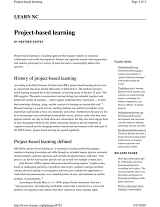 Learn more
GlobalSchoolNet.org
GlobalSchoolNet engages
teachers and students in
"project learning exchanges"
with people around the
world.
ThinkQuest.org A learning
platform where teachers and
students can create learning
projects, participate in a
website competition, and
browse a library of student
projects.
OnlineInternetInstitute.org
Web-based professional
development and classroom
activities aimed at infusing
technology into the curricula.
BuckInstituteforEducation.org
The Buck Institute provides a
project-based learning model
which draws on research,
teacher experience and
instructional models.
RELATED PAGES
Don't put it down, put it up!:
In a fifth grade classroom
based around projects,
everything has its place. This
classroom profile shows you
the design and purpose of
Debra Harwell-Braun's fifth-
grade classroom.
Wall-to-wall project-based
learning: A conversation
LEARN NC
Project-based learning
BY HEATHER COFFEY
Project-based learning is a teaching approach that engages students in sustained,
collaborative real-world investigations. Projects are organized around a driving question,
and students participate in a variety of tasks that seek to meaningfully address this
question.
History of project-based learning
According to the Buck Institute for Education (BIE), project-based learning has its roots
in experiential education and the philosophy of John Dewey. The method of project-
based learning emerged due to developments in learning theory in the past 25 years. The
BIE suggests, “Research in neuroscience and psychology has extended cognitive and
behavioral models of learning — which support traditional direct instruction — to show
that knowledge, thinking, doing, and the contexts for learning are inextricably tied.”1
Because learning is a social activity, teaching methods can scaffold on students’ prior
experiences and include a focus on community and culture. Furthermore, because we live
in an increasingly more technological and global society, teachers realize that they must
prepare students not only to think about new information, but they also must engage them
in tasks that prepare them for this global citizenship. Based on the developments in
cognitive research and the changing modern educational environment in the latter part of
the 20th Century, project-based learning has gained popularity.
Project-based learning defined
BIE defines project-based learning as “a systematic teaching method that engages
students in learning knowledge and skills through an extended inquiry process structured
around complex, authentic questions and carefully designed products and tasks.” This
process can last for varying time periods and can extend over multiple content areas.
John Thomas (2000) explains that project-based learning requires “complex tasks,
based on challenging questions or problems, that involve students in design, problem-
solving, decision making, or investigative activities; give students the opportunity to
work relatively autonomously over extended periods of time; and culminate in realistic
products or presentations.”2
According to Ronald Marx et. al. (1994), project-based instruction often has a
“‘driving question’ encompassing worthwhile content that is anchored in a real-world
problem; investigations and artifacts that allow students to learn concepts, apply
Page 1 of 3Project-based learning
5/17/2010http://www.learnnc.org/lp/pages/4753
 