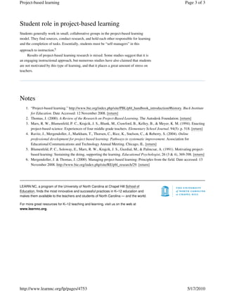 Student role in project-based learning
Students generally work in small, collaborative groups in the project-based learning
model. They find sources, conduct research, and hold each other responsible for learning
and the completion of tasks. Essentially, students must be “self-managers” in this
approach to instruction.6
Results of project-based learning research is mixed. Some studies suggest that it is
an engaging instructional approach, but numerous studies have also claimed that students
are not motivated by this type of learning, and that it places a great amount of stress on
teachers.
Notes
“Project-based learning.” http://www.bie.org/index.php/site/PBL/pbl_handbook_introduction/#history. Buck Institute
for Education. Date Accessed: 12 November 2008. [return]
1.
Thomas, J. (2000). A Review of the Research on Project-Based Learning. The Autodesk Foundation. [return]2.
Marx, R. W., Blumenfeld, P. C., Krajcik, J. S., Blunk, M., Crawford, B., Kelley, B., & Meyer, K. M. (1994). Enacting
project-based science: Experiences of four middle grade teachers. Elementary School Journal. 94(5): p. 518. [return]
3.
Ravitz, J., Mergendoller, J., Markham, T., Thorsen, C., Rice, K., Snelson, C., & Reberry, S. (2004). Online
professional development for project based learning: Pathways to systematic improvement. Association for
Educational Communications and Technology Annual Meeting. Chicago, IL. [return]
4.
Blumenfeld, P. C., Soloway, E., Marx, R. W., Krajcik, J. S., Guzdial, M., & Palincsar, A. (1991). Motivating project-
based learning: Sustaining the doing, supporting the learning. Educational Psychologist, 26 (3 & 4), 369-398. [return]
5.
Mergendoller, J. & Thomas, J. (2000). Managing project based learning: Principles from the field. Date accessed: 13
November 2008. http://www.bie.org/index.php/site/RE/pbl_research/29. [return]
6.
LEARN NC, a program of the University of North Carolina at Chapel Hill School of
Education, finds the most innovative and successful practices in K–12 education and
makes them available to the teachers and students of North Carolina — and the world.
For more great resources for K–12 teaching and learning, visit us on the web at
www.learnnc.org.
Page 3 of 3Project-based learning
5/17/2010http://www.learnnc.org/lp/pages/4753
 