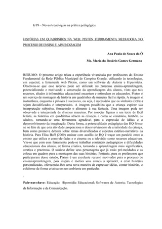 GT9 – Novas tecnologias na prática pedagógica.



HISTÓRIAS EM QUADRINHOS NA WEB: PIXTON FERRRAMENTA MEDIADORA NO
PROCESSO DE ENSINO E APRENDIZAGEM

                                                                Ana Paula de Souza do Ó

                                                Me. Maria do Rosário Gomes Germano



RESUMO: O presente artigo relata a experiência vivenciada por professores do Ensino
Fundamental da Rede Pública Municipal de Campina Grande, utilizando às tecnologias,
em especial, a ferramenta web Pixton, como um software de Autoria e Hipermídia.
Observou-se que esse recurso pode ser utilizado no processo ensino-aprendizagem,
potencializando e motivando a construção da aprendizagem dos alunos, visto que tais
recursos, aliados à informática educacional encantam e estimulam os educandos. Pixton é
um serviço de montagem de história em quadrinhos de maneira fácil e rápida. A imagem é
instantânea, enquanto a palavra é sucessiva, ou seja, é necessário que os símbolos (letras)
sejam decodificados e interpretados. A imagem possibilita que a criança explore sua
interpretação subjetiva, fornecendo o alimento à sua fantasia. Uma imagem pode ser
observada e interpretada de diversas maneiras. Por associar figuras a um texto de fácil
leitura, as histórias em quadrinhos atraem as crianças e como se constatou, também os
adultos, tornando-se uma ferramenta agradável para a expressão de idéias e o
desenvolvimento da imaginação. Desta forma, a potencialidade pedagógica das HQ firma-
se no fato de que esta atividade proporciona o desenvolvimento da criatividade da criança,
bem como promove debates sobre temas diversificados e aspectos estético-narrativos da
história. Para Elisa Boff (2000) ensinar com auxílio de HQ é traçar um paralelo entre o
ensino que utiliza o conto-de-fadas e o cinema ou a televisão como recursos educativos.
Viu-se que com essa ferramenta pode-se trabalhar conteúdos pedagógicos e dificuldades
educacionais dos alunos, de forma criativa, tornando a aprendizagem mais significativa,
atrativa e prazerosa. O usuário define seus personagens que já estão pré-moldados e os
coloca em quadros para a montagem das suas histórias. Portanto, para os professores que
participaram desse estudo, Pixton é um excelente recurso motivador para o processo de
ensinoaprendizagem, pois inspira e motiva seus alunos a aprender, a criar histórias
personalizadas, oferecendo-lhes uma nova maneira de expressar idéias, contar histórias, e
colaborar de forma criativa em um ambiente em particular.

.

Palavras-chave: Educação; Hipermídia Educacional; Softwares de Autoria; Tecnologias
da Informação e da Comunicação.
 