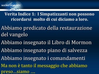 Verita Indice 1: I Simpatizzanti non possono
    ricordarsi molto di cui diciamo a loro.

Abbiamo predicato della restaurazione
del vangelo
Abbiamo insegnato il Libro di Mormon
Abbiamo insegnato piano di salvezza
Abbiamo insegnato i comandamenti
Ma non è tanto il messaggio che abbiamo
preso…siamo ….
 