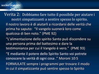 Verita 2: Dobbiamo fare tutto il possibile per aiutare i
     nostri simpatizzanti a sentire spesso lo spirito.
 Il nostro lavoro è di aiutarli a ricordarsi delle verità che
 prima ha saputo: “Il vangelo suonerà loro come
 qualcosa di ben noto.” (PME 92)
 “L'alimentazione dello spirito Santo può discendere su
 una persona prima del battesimo e dare la
 testimonianza per cui il Vangelo è vero.” (PME 93)
 “E mediante il potere dello Spirito Santo voi potrete
 conoscere la verità di ogni cosa .” Moroni 10:5
 FORMULATE sempre i programmi per trovare il modo
 in cui il simpatizzante puó sentire spesso lo Spirito
 