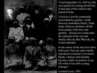 “Until September 14, 1939 my life
was typical of a young Jewish boy
in that part of the world in that
period of time.
I lived in a Jewish community
surrounded by gentiles. Aside
from my immediate family, I had
many relatives and knew all the
town people, both Jews and
gentiles. Almost two weeks after
the outbreak of the war and
shortly after my Bar Mitzvah, my
world exploded.
In the course of the next five and a
half years I lost my entire family
and almost everyone I ever knew.
Death, violence and brutality
became a daily occurrence in my
life while I was still a young
teenager.”
Leonard Lerer, 1991
 