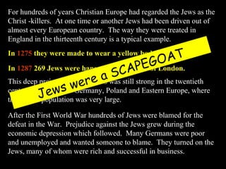 For hundreds of years Christian Europe had regarded the Jews as the
Christ -killers. At one time or another Jews had been driven out of
almost every European country. The way they were treated in
England in the thirteenth century is a typical example.
In 1275 they were made to wear a yellow badge.
In 1287 269 Jews were hanged in the Tower of London.
This deep prejudice against Jews was still strong in the twentieth
century, especially in Germany, Poland and Eastern Europe, where
the Jewish population was very large.
After the First World War hundreds of Jews were blamed for the
defeat in the War. Prejudice against the Jews grew during the
economic depression which followed. Many Germans were poor
and unemployed and wanted someone to blame. They turned on the
Jews, many of whom were rich and successful in business.
Jews were a SCAPEGOAT
 