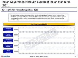 12
Indian Government through Bureau of Indian Standards
(BIS)…
• Bureau of Indian Standards (BIS) is a national standards body engaged in preparing and implementing
standards, operating certification schemes both for products and systems, organization and management
of testing laboratories, creating consumer awareness and maintaining close liaison with international
standard bodies
Bureau of Indian Standards regulations (1/2)
Standards
Formulation
Product
Certification
Activities rendered by BIS
Other
Activities
Laboratories
and Hallmarks
Management
Systems
HOME CARE MARKET IN INDIA 2014.PPT
 