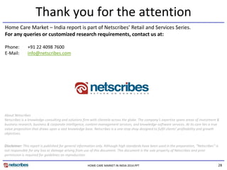 28
Thank you for the attention
HOME CARE MARKET IN INDIA 2014.PPT
Phone: +91 22 4098 7600
E-Mail: info@netscribes.com
About Netscribes
Netscribes is a knowledge-consulting and solutions firm with clientele across the globe. The company’s expertise spans areas of investment &
business research, business & corporate intelligence, content-management services, and knowledge-software services. At its core lies a true
value proposition that draws upon a vast knowledge base. Netscribes is a one-stop shop designed to fulfil clients’ profitability and growth
objectives.
Disclaimer: This report is published for general information only. Although high standards have been used in the preparation, “Netscribes” is
not responsible for any loss or damage arising from use of this document. This document is the sole property of Netscribes and prior
permission is required for guidelines on reproduction.
Home Care Market – India report is part of Netscribes’ Retail and Services Series.
For any queries or customized research requirements, contact us at:
 