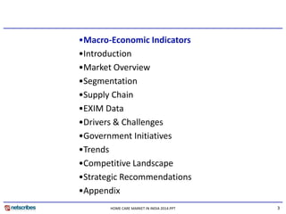 3HOME CARE MARKET IN INDIA 2014.PPT
•Macro-Economic Indicators
•Introduction
•Market Overview
•Segmentation
•Supply Chain
•EXIM Data
•Drivers & Challenges
•Government Initiatives
•Trends
•Competitive Landscape
•Strategic Recommendations
•Appendix
 