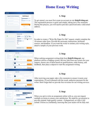 Home Essay Writing
1. Step
To get started, you must first create an account on site HelpWriting.net.
The registration process is quick and simple, taking just a few moments.
During this process, you will need to provide a password and a valid email
address.
2. Step
In order to create a "Write My Paper For Me" request, simply complete the
10-minute order form. Provide the necessary instructions, preferred
sources, and deadline. If you want the writer to imitate your writing style,
attach a sample of your previous work.
3. Step
When seeking assignment writing help from HelpWriting.net, our
platform utilizes a bidding system. Review bids from our writers for your
request, choose one of them based on qualifications, order history, and
feedback, then place a deposit to start the assignment writing.
4. Step
After receiving your paper, take a few moments to ensure it meets your
expectations. If you're pleased with the result, authorize payment for the
writer. Don't forget that we provide free revisions for our writing services.
5. Step
When you opt to write an assignment online with us, you can request
multiple revisions to ensure your satisfaction. We stand by our promise to
provide original, high-quality content - if plagiarized, we offer a full
refund. Choose us confidently, knowing that your needs will be fully met.
Home Essay Writing Home Essay Writing
 