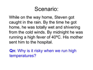 Scenario: While on the way home, Steven got caught in the rain. By the time he got home, he was totally wet and shivering from the cold winds. By midnight he was running a high fever of 40ºC. His mother sent him to the hospital. Qn : Why is it risky when we run high temperatures? 