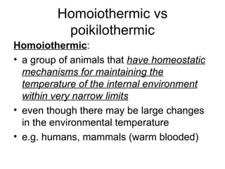 Homoiothermic vs poikilothermic Homoiothermic : a group of animals that  have homeostatic mechanisms for maintaining the temperature of the internal environment within very narrow limits even though there may be large changes in the environmental temperature  e.g. humans, mammals (warm blooded) 