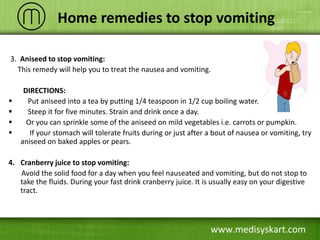 3. Aniseed to stop vomiting:
This remedy will help you to treat the nausea and vomiting.
DIRECTIONS:
 Put aniseed into a tea by putting 1/4 teaspoon in 1/2 cup boiling water.
 Steep it for five minutes. Strain and drink once a day.
 Or you can sprinkle some of the aniseed on mild vegetables i.e. carrots or pumpkin.
 If your stomach will tolerate fruits during or just after a bout of nausea or vomiting, try
aniseed on baked apples or pears.
4. Cranberry juice to stop vomiting:
Avoid the solid food for a day when you feel nauseated and vomiting, but do not stop to
take the fluids. During your fast drink cranberry juice. It is usually easy on your digestive
tract.
www.medisyskart.com
Home remedies to stop vomiting
 