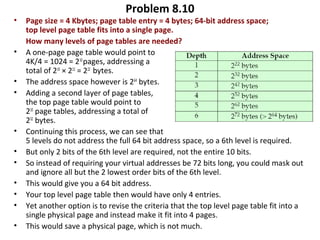 Problem 8.10
• Page size = 4 Kbytes; page table entry = 4 bytes; 64-bit address space;
top level page table fits into a single page.
How many levels of page tables are needed?
• A one-page page table would point to
4K/4 = 1024 = 210
pages, addressing a
total of 210
× 212
= 222
bytes.
• The address space however is 264
bytes.
• Adding a second layer of page tables,
the top page table would point to
210
page tables, addressing a total of
232
bytes.
• Continuing this process, we can see that
5 levels do not address the full 64 bit address space, so a 6th level is required.
• But only 2 bits of the 6th level are required, not the entire 10 bits.
• So instead of requiring your virtual addresses be 72 bits long, you could mask out
and ignore all but the 2 lowest order bits of the 6th level.
• This would give you a 64 bit address.
• Your top level page table then would have only 4 entries.
• Yet another option is to revise the criteria that the top level page table fit into a
single physical page and instead make it fit into 4 pages.
• This would save a physical page, which is not much.
 