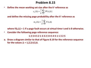 Problem 8.15
• Define the mean working set size after the kth
reference as
and define the missing page probability after the kth
reference as
where F(t,∆) = 1 if a page fault occurs at virtual time t and is 0 otherwise.
• Consider the following page reference sequence:
1 2 3 4 5 2 1 3 3 2 3 4 5 4 5 1 1 3 2 5
a. Draw a diagram similar to that of Figure 8.19 for the reference sequence
for the values ∆ = 1,2,3,4,5,6.
|),(|
1
)(
1
∆=∆ ∑=
k
t
k tW
k
s
),(
1
)(
1
∆=∆ ∑=
k
t
k tF
k
m
 