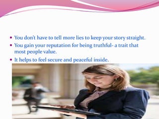  You don’t have to tell more lies to keep your story straight.
 You gain your reputation for being truthful- a trait that
most people value.
 It helps to feel secure and peaceful inside.
 