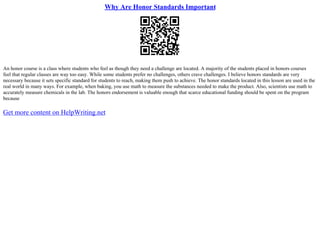 Why Are Honor Standards Important
An honor course is a class where students who feel as though they need a challenge are located. A majority of the students placed in honors courses
feel that regular classes are way too easy. While some students prefer no challenges, others crave challenges. I believe honors standards are very
necessary because it sets specific standard for students to reach, making them push to achieve. The honor standards located in this lesson are used in the
real world in many ways. For example, when baking, you use math to measure the substances needed to make the product. Also, scientists use math to
accurately measure chemicals in the lab. The honors endorsement is valuable enough that scarce educational funding should be spent on the program
because
Get more content on HelpWriting.net
 
