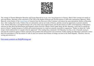 The writings of Thomas Babington Macaulay and George Bancroft are in my view, bias perspectives of history. Both of their writings are similar in
style and themes. Macaulay writes selections of The Task of the Modern Historian and The Revolution of 1688 with a nationalistic approach. While
Bancroft, writes History of the United States of America from the Discovery of the Continent, with almost the same nationalistic themes as Macaulay
does. After reading their works, I believe they are nationalistic and are not works of history, and they missed an opportunity to present scholarly
work. Thomas Macaulay is an English historian who writes about early English history and The Revolution of 1688. In the beginning of Macaulay's
selection he talks about the Reformation and England's schism from the Catholic Church under Henry the 8th. Macaulay, writes that we should not
perceive Henry's "gradual progress of selfish and tyrannical passions in a mind not naturally insensible or ungenerous." Rather we detect the "noble
temper which endeared him to a people whim he oppressed." After reading those statements I felt Macaulay was bias, as he is basically saying to
look past the tyrannical aspects of Henry and look at the goodness that allowed him to be tyrannical. Further reading into Macaulay's selections I notice
that in his description of The Revolution of 1688, he does not mention that William of Orange was born in the Dutch Republic. Therefore, from his
writing and omission of
Get more content on HelpWriting.net
 