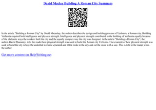 David Maclay Building A Roman City Summary
In the article "Building a Roman City" by David Macaulay, the author describes the design and building process of Verbonia, a Roman city. Building
Verbonia required both intelligence and physical strength. Intelligence and physical strength contributed to the building of Verbonia equally because
of the elaborate ways the workers built the city and the equally complex way the city was designed. In the article "Building a Roman City", the
author, David Macaulay, tells the reader how physical strength was used to build the Roman city Verbonia. One example of how physical strength was
used to build the city is how the unskilled workers separated and lifted rocks to the city and cut the stone with a saw. This is told to the reader when
the author
Get more content on HelpWriting.net
 