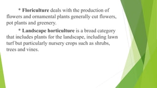 * Floriculture deals with the production of
flowers and ornamental plants generally cut flowers,
pot plants and greenery.
* Landscape horticulture is a broad category
that includes plants for the landscape, including lawn
turf but particularly nursery crops such as shrubs,
trees and vines.
 