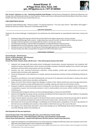 Anand Kumar. G
Al Rigga Street, Deira, Dubai, UAE.
gak_1997@yahoo.co.in | +971 50 4985822
____________________________________________________________________________________________________________________
Over 18 years’ experience as a Top – Performing Hospitality Hotel Manager, steering Business Development, Operational efficiencies, and
Strategic Sales and Marketing Initiatives for Hotel Properties. Worked under various International Brand like Best Western Hotel Chain, Carlson
Rezidor Hotel Chain, Sarovar Group of Hotels & Resorts, etc.,
CORE COMPETENCIES INCLUDE:
Exceptional Sales& Marketing Skills * Revenue Growth * Pre-opening Experience * First Class Guest Service * Multi-Million AED budgets *
Banquet & Conference Facilities *Well verse in Food & Beverage Services.
_____________________________________________EXECUTIVE HIGHLIGHTS__________________________________________________
Played key role as General Manager in leading Airport, City and Business class Hotel properties to unprecedented market share, revenue and
profit.
 Developed a high-performing team that led Fortune Plaza Hotel to the highest market share, revenue and profit.
 Increased Food & Beverage Outlet revenue - Freddy’s Sports bar revenue from AED 1.8 million to AED 5.4 million per Annum
 Oversight of all hotel operations and achieved AED 10.1 million in annual room revenue.
 Facilitated yield meetings to maximize ADR and profitability, including identification of group business.
 Managed staff of up to 250 employees, always striving to improve upon a successful and positive culture
 Achieved the status of Top Hotel in the locality over Food & Beverage experience for meetings & banquets.
 Improved market share 39%; increased Room Occupancy from 64% to 92% within 2 years.
______________________________________________PROFESSIONAL EXPERIENCE_______________________________________________
General Manager - 2013 till present
Director of Sales & Marketing - 2011 till present
Manager – Operations, 2011- 2013
Fortune Plaza Hotel, Al Qusais, Dubai, UAE (96 rooms – 3 Star Hotel property; Business Class Hotel)
 Implement and manage hotel’s daily quality process including goal communication, associate improvement, and compliance with
standards of product and performance, service recovery and problem resolution. Disseminate feedback from comment cards, guest
satisfaction and service failure measurements and coach accordingly.
 Interview, hire, train, recommend performance evaluations, resolve problems, provide open communication and recommend
discipline and/or termination when appropriate.
 Ensure the achievement of sales objectives on a monthly, quarterly and yearly basis and direct all Sales and Marketing initiatives for
the hotel.
 Preparations and definition of the Sales & Marketing Plan and manual for the department and participate in setting up the sales &
marketing policies, trade Contracts, procedures and objectives.
 Assign and instruct Rooms Division Department Managers in details of work. Observe performance and encourage improvement.
Monitor hotel occupancy and make staffing adjustments accordingly. Supervise and review cost and inventory controls.
 Field guest complaints, conducting thorough research to develop the most effective solutions and negotiate results. Prepare written
correspondence to guests. Listen and extend assistance in order to resolve problems such as price conflicts, insufficient heating or air
conditioning, etc.
 Implemented yield management theories and Internet Booking Strategies to Improve the Hotel REVPAR.
 Supervise the budgeting, forecasting, training, motivating and staffing of the Rooms Department including: Telephone, Housekeeping
Services, Front Office, Laundry, Concierge and Guest Services.
 Prepare Forecast expenses and actual results for the Rooms Division revenue and expenses. Review Security logs daily for significant
incidents, and coordinate with department heads all enforcement of policy and/or improvements in service needed.
 Work closely with the Group General Manager in establishing and monitoring policies and guidelines in the day to day operation of
the hotel to ensure profitability and consistency. Solve problems of detail that come up in the course of the work.
 Plan, organize, chair, attend and/or participate in various hotel meetings such as: Staff Meetings, Rooms Division Meetings, Executive
Committee Meetings, Quality Teams Meetings, etc.
Hotel Acquisition & Take over experiences:
Fortune Boutique Hotel- 4 Star Hotel Property,(80 rooms, Leisure & Business Travelers Hotel)
Dubai Grand Hotel by Fortune – 3 Star Hotel Property, (150 rooms, Leisure & Business Travelers Hotel)
Fortune Classic Hotel Apartments - Standard Hotel Apartments (64 Units, Business Travelers Hotel Apartment)
 Support the development and implementation of an overall acquisition strategy that effectively utilizes each acquisition channel and
aligns with overall program goals to drive membership and engagement
 Direct and manage the region by ensuring platforms, tools, systems & processes are in place to deliver value and support to all hotels
including those in the conversion phases.
 